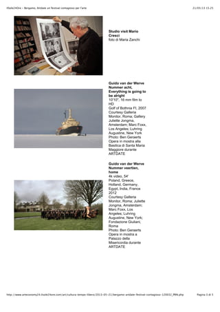 21/05/13 15.25IlSole24Ore - Bergamo, Artdate un festival contagioso per l'arte
Pagina 3 di 5http://www.arteconomy24.ilsole24ore.com/art/cultura-tempo-libero/2013-05-21/bergamo-artdate-festival-contagioso-120032_PRN.php
Studio visit Mario
Cresci
foto di Maria Zanchi
Guido van der Werve
Nummer acht,
Everything is going to
be alright
10'10", 16 mm film to
HD
Golf of Bothnia FI, 2007
Courtesy Galleria
Monitor, Roma; Gallery
Juliette Jongma,
Amsterdam; Marc Foxx,
Los Angeles; Luhring
Augustine, New York
Photo: Ben Geraerts
Opera in mostra alla
Basilica di Santa Maria
Maggiore durante
ARTDATE
Guido van der Werve
Nummer veertien,
home
4k video, 54'
Poland, Greece,
Holland, Germany,
Egypt, India, France
2012
Courtesy Galleria
Monitor, Roma; Juliette
Jongma, Amsterdam;
Marc Foxx, Los
Angeles; Luhring
Augustine, New York;
Fondazione Giuliani,
Roma
Photo: Ben Geraerts
Opera in mostra a
Palazzo della
Misericordia durante
ARTDATE
 