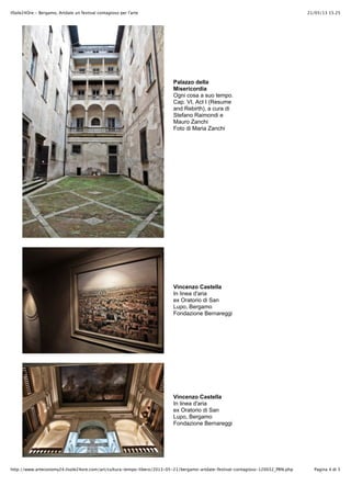 21/05/13 15.25IlSole24Ore - Bergamo, Artdate un festival contagioso per l'arte
Pagina 4 di 5http://www.arteconomy24.ilsole24ore.com/art/cultura-tempo-libero/2013-05-21/bergamo-artdate-festival-contagioso-120032_PRN.php
Palazzo della
Misericordia
Ogni cosa a suo tempo.
Cap. VI, Act I (Resume
and Rebirth), a cura di
Stefano Raimondi e
Mauro Zanchi
Foto di Maria Zanchi
Vincenzo Castella
In linea d'aria
ex Oratorio di San
Lupo, Bergamo
Fondazione Bernareggi
Vincenzo Castella
In linea d'aria
ex Oratorio di San
Lupo, Bergamo
Fondazione Bernareggi
 