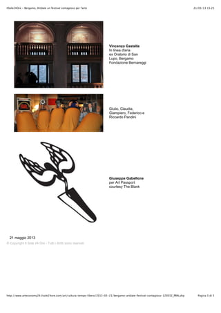 21/05/13 15.25IlSole24Ore - Bergamo, Artdate un festival contagioso per l'arte
Pagina 5 di 5http://www.arteconomy24.ilsole24ore.com/art/cultura-tempo-libero/2013-05-21/bergamo-artdate-festival-contagioso-120032_PRN.php
Vincenzo Castella
In linea d'aria
ex Oratorio di San
Lupo, Bergamo
Fondazione Bernareggi
Giulio, Claudia,
Giampiero, Federico e
Riccardo Pandini
Giuseppe Gabellone
per Art Passport
courtesy The Blank
21 maggio 2013
© Copyright Il Sole 24 Ore - Tutti i diritti sono riservati
 
