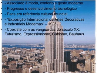 • - Associado à moda, conforto e gosto moderno
• - Progresso e desenvolvimento tecnológico
• - Paris era referência cultural mundial
• - "Exposição Internacional de Artes Decorativas
e Industriais Modernas" – 1925
• - Coexiste com as vanguardas do século XX:
Futurismo, Expressionismo, Cubismo, Bauhaus
 