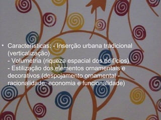 • Características: - Inserção urbana tradicional
(verticalização)
- Volumetria (riqueza espacial dos edifícios)
- Estilização dos elementos ornamentais e
decorativos (despojamento ornamental -
racionalidade, economia e funcionalidade)
 
