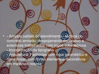 • - Amplos salões de atendimento - técnica do
concreto armado, despojamento decorativo e
exteriores trabalhados com jogos volumétricos
- Incorporação da tipografia
- Arquitetura: Fachadas com rigor geométrico e
ritmo linear, com fortes elementos decorativos
em materiais nobres
 