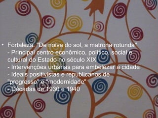 • Fortaleza: "De noiva do sol, a matrona rotunda"
- Principal centro econômico, político, social e
cultural do Estado no século XIX
- Intervenções urbanas para embelezar a cidade
- Ideais positivistas e republicanos de
"progresso" e "modernidade"
- Décadas de 1930 e 1940
 