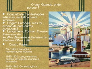 O que, Quando, onde,
porque ?
 Conjunto de manifestações
artísticas, estilisticamente
similares
 Origem Europeia, mas foi
expandida para outros
continentes
 Lançamento Formal: Exposition
Internacionalle
des Arts Décoratives et Industrielles
Modernes (Paris - 1925)
 Quatro Fases:
Até 1925: Formação e
manifestações isoladas
1925-1930: Lançamento ao
público, divulgação mundial e
expansão
1930-1940: Consolidação e
 
