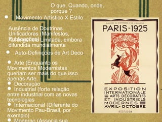 O que, Quando, onde,
porque ?
Ausência de Doutrinas
Unificadoras (Manifestos,
Publicações)Abrangência Limitada, embora
difundida mundialmente
 Movimento Artístico X Estilo
 Auto-Definições de Art Deco:
 Arte (Enquanto os
Movimentos Modernistas
queriam ser mais do que isso
apenas Arte.
 Decoração
 Industrial (forte relação
entre industrial com as novas
tecnologias
 Internacional (Diferente do
Movimento Pau-Brasil, por
exemplo)

 