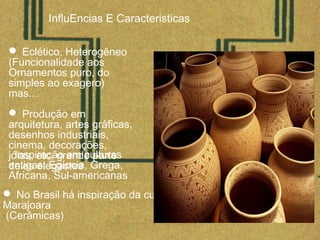 InfluEncias E Caracteristicas
 Eclético, Heterogêneo
(Funcionalidade aos
Ornamentos puro, do
simples ao exagero)
mas...
 Produção em
arquitetura, artes gráficas,
desenhos industriais,
cinema, decorações,
jóias, etc, grande parte
deles elegantes
 No Brasil há inspiração da cultura
Marajoara
(Cerâmicas)
Inspiração em culturas
antigas: Egípcia, Grega,
Africana, Sul-americanas
 