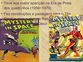 • Teve sua maior aparição na Era de Prata
dos quadrinhos (1956~1970)
• Fez construções e paisagens para o The
Flash e para o planeta Rann em Adam
Strange no estilo Art Déco
 
