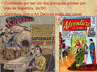 • Conhecido por ser um dos principais artistas por
trás de Superboy, da DC
• Contribuiu com o Art Deco no estilo das casas
kryptonianas de Superboy e no planeta Xanthu
em Legião de Super Heróis
 