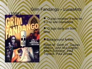 Grim Fandango – LucasArts
(1998)
 O jogo recebeu a nota de
9.3 no site GameSpot
 O jogo daria um bom
filme
Background Artists:
Ralph M. Gerth IV, Gaurav
Mathur, John McLaughlin,
Adam Schnitzer, Paul
Topolos, Paul Zinnes
 