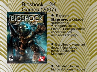 Bioshock – 2K
Games (2007)
 Hogarth De La
Plante - Principal artista
conceitual dos
ambientes do jogo,
 Escolheu o visual art
déco, influenciado
pelos prédios de
Manhattan.
 “Art déco foi um
triunfo do homem sobre
 Explore
Rapture, a cidade
submarina
 