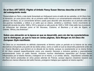 En el libro ART DECO. Flights of Artistic Fancy Susan Sternau describe al Art Déco
 del subsiguiente modo
"Desarrollado en París y más tarde fomentado en Hollywood como el estilo de las estrellas, el Art Deco hizo
la transición, en unos pocos años, de un primario estilo francés a un universalmente entendido símbolo del
glamour. Art Deco, es un conveniente término usado para describir arte decorativo en el período entre las
dos guerras mundiales, y refiere a un estilo que es clásico, simétrico y rectilíneo. Como movimiento se
desarrolló durante los años 1908 a 1912 y alcanzó un alto punto de 1925 a 1935. Este estilo fue el producto
de influencias tan diversas como el Art Nouveau, Cubismo, el Bauhaus y el arte de Egipto, el
Oriente, "África y las Américas".


 Sobre una ubicación en la época en que se desarrolló, pero sin dar las características
 que lo distinguen, ya que lo hace en varias páginas, Sara Morgan en Art Deco the
 European Style manifiesta:

"Art Deco es un movimiento no definido claramente: el término cubre un periodo en la historia de las artes
decorativas (incluyendo una parte de las bellas artes), como un estilo el cual se desarrolló justamente antes de
la I Guerra Mundial y que terminó en la década de los treinta, aunque no exactamente en la misma forma.
El Art Deco empezó específicamente como una creación francesa e inclusive parisina y esencialmente
permaneciendo como un estilo francés. Inclusive muchos diseñadores esparcidos por Europa fueron
influenciados por el diseño francés y trabajaron en el mismo, o un similar, idioma... Importantes variantes del
Art Decó fueron producidas en otros países además de Francia, aunque algunos creadores basaron sus
diseños con menos influencia del estilo francés, produjeron trabajos que captaron el mismo espíritu".
 