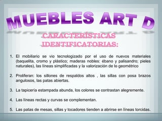 1. El mobiliario se vio tecnologizado por el uso de nuevos materiales
   (baquelita, cromo y plástico; maderas nobles: ébano y palisandro; pieles
   naturales), las líneas simplificadas y la valorización de lo geométrico

2. Proliferan: los sillones de respaldos altos , las sillas con posa brazos
   angulosos, las patas abiertas.

3. La tapicería estampada abunda, los colores se contrastan alegremente.

4. Las líneas rectas y curvas se complementan.

5. Las patas de mesas, sillas y tocadores tienden a abrirse en líneas torcidas.
 