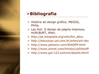 Bibliografia História do design gráfico. MEGGS, Philip. Lay Out: O design da página impressa. HURLBURT, Allen. http://pt.wikipedia.org/wiki/Art_déco http://educacao.uol.com.br/artes/art-deco.jhtm http://www.jahsonic.com/EIADIM.html http://www.artnet.com/Artists/LotDetailPage.aspx?lot_id=ECBA50B18502BDC0E1777A83F75C4D16 http://www.gal-123.com/en/details.html?top=0&cy=0&pr=0&ref=&kw=&ar=0&t=3&go=1&c=0&p=0&r=E%2B0681   