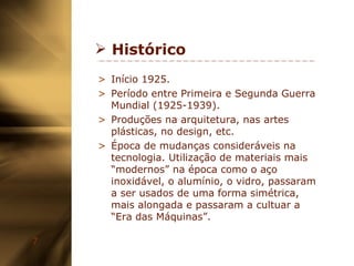 Histórico Início 1925. Período entre Primeira e Segunda Guerra Mundial (1925-1939). Produções na  arquitetura, nas artes plásticas, no design, etc. Época de mudanças consideráveis na tecnologia. Utilização de materiais mais “modernos” na época como o aço inoxidável, o alumínio, o vidro, passaram a ser usados de uma forma simétrica, mais alongada e passaram a cultuar a “Era das Máquinas”. 