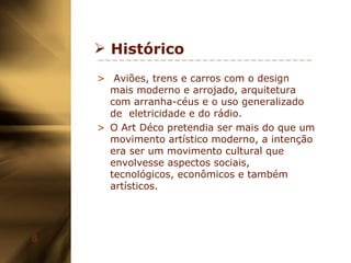 Histórico Aviões, trens e carros com o design mais moderno e arrojado, arquitetura com arranha-céus e o uso generalizado de  eletricidade e do rádio. O Art Déco pretendia ser mais do que um movimento artístico moderno, a intenção era ser um movimento cultural que envolvesse aspectos sociais, tecnológicos, econômicos e também artísticos. 