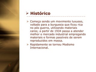 Histórico Começa sendo um movimento luxuoso, voltado para a burguesia que ficou rica no pós guerra, utilizando materiais caros; a partir de 1934 passa a atender melhor o mercado industrial empregando materiais e formas passíveis de serem reproduzidos em massa. Rapidamente se tornou Modismo Internacional. 