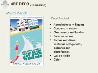 ART DECÓ (1920-1930)

Miami Beach…
                          Decó Tropical
                         •  Aerodinámico y Zigzag
                         •  Concreto + estuco
                         •  Ornamentos estilizados
                         •  Paredes curvas
                         •  Techos voladizos,
                            ventanas octogonales,
                            balcones con
                            plataformas
                         •  Luz de Neón
                         •  Color
 