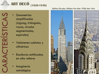 ART DECÓ (1920-1930)
                                              Edificio Chrysler, William Van Alen 1928, New York.
CARACTERÍSTICAS
                  •  Geometrías
                     simplificadas
                     (zigzag, triángulos,
                     rayas, círculos
                     segmentados,
                     espirales)

                  •  Volúmenes cubistas y
                     cilíndricos

                  •  Esculturas estilizadas
                     en alto relieve

                  •  Imaginería
                     astrológica
 