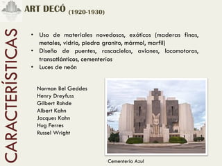 ART DECÓ (1920-1930)
CARACTERÍSTICAS
                   •  Uso de materiales novedosos, exóticos (maderas finas,
                      metales, vidrio, piedra granito, mármol, marfil)
                   •  Diseño de puentes, rascacielos, aviones, locomotoras,
                      transatlánticos, cementerios
                   •  Luces de neón


                     Norman Bel Geddes
                     Henry Dreyfuss
                     Gilbert Rohde
                     Albert Kahn
                     Jacques Kahn
                     Hug Ferres
                     Russel Wright



                                            Cementerio Azul
 