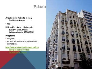 Palacio Rinaldi
Arquitectos: Alberto Isola y
Guillermo Armas
1929
Ubicación: Avda. 18 de Julio
839/841 (esq. Plaza
Independencia 1356/1358)
Programa
 Original:
 Actual: vivienda de apartamentos,
comercios.
http://www.montevideo.gub.uy/ciu
dad/paseos/circuitos-
turisticos/art-deco
 
