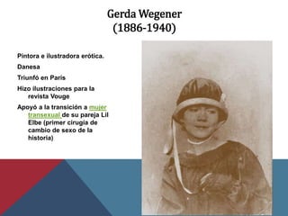 Gerda Wegener
(1886-1940)
Pintora e ilustradora erótica.
Danesa
Triunfó en París
Hizo ilustraciones para la
revista Vouge
Apoyó a la transición a mujer
transexual de su pareja Lil
Elbe (primer cirugía de
cambio de sexo de la
historia)
 