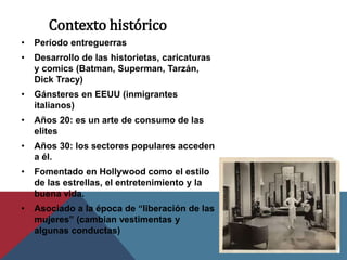 Contexto histórico
• Período entreguerras
• Desarrollo de las historietas, caricaturas
y comics (Batman, Superman, Tarzán,
Dick Tracy)
• Gánsteres en EEUU (inmigrantes
italianos)
• Años 20: es un arte de consumo de las
elites
• Años 30: los sectores populares acceden
a él.
• Fomentado en Hollywood como el estilo
de las estrellas, el entretenimiento y la
buena vida.
• Asociado a la época de “liberación de las
mujeres” (cambian vestimentas y
algunas conductas)
 