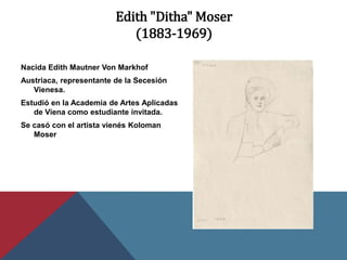 Edith "Ditha" Moser
(1883-1969)
Nacida Edith Mautner Von Markhof
Austriaca, representante de la Secesión
Vienesa.
Estudió en la Academia de Artes Aplicadas
de Viena como estudiante invitada.
Se casó con el artista vienés Koloman
Moser
 