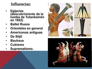 Influencias:
• Egipcias
(descubrimiento de la
tumba de Tutankamón
en 1922)
• Ballet Rusos
• Orientales en general
• Americanas antiguas
• De Stijil
• Bauhaus
• Cubismo
• Suprematismo.
 
