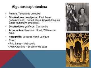 Algunos exponentes:
• Pintura: Tamara de Lempika
• Diseñadores de objetos: Paul Poiret
(indumentaria), René Lalique (joyas) Jacques
Émile Ruhlmann (muebles)
• Diseñadores gráficos: Cassandre
• Arquitectos: Raymond Hood, William van
Alen.
• Fotografia: Jacques Henri Lartigue
• Cine:
• Fritz Lang – Metropolis
• Alan Crosland - El cantor de Jazz
 