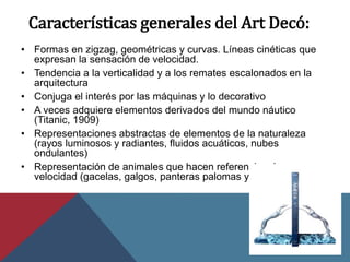 Características generales del Art Decó:
• Formas en zigzag, geométricas y curvas. Líneas cinéticas que
expresan la sensación de velocidad.
• Tendencia a la verticalidad y a los remates escalonados en la
arquitectura
• Conjuga el interés por las máquinas y lo decorativo
• A veces adquiere elementos derivados del mundo náutico
(Titanic, 1909)
• Representaciones abstractas de elementos de la naturaleza
(rayos luminosos y radiantes, fluidos acuáticos, nubes
ondulantes)
• Representación de animales que hacen referencia a la
velocidad (gacelas, galgos, panteras palomas y garzas)
 