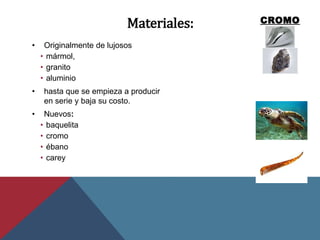 Materiales:
• Originalmente de lujosos
• mármol,
• granito
• aluminio
• hasta que se empieza a producir
en serie y baja su costo.
• Nuevos:
• baquelita
• cromo
• ébano
• carey
 