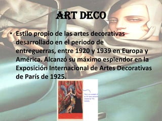 ART DECO Estilo propio de las artes decorativas desarrollado en el periodo de entreguerras, entre 1920 y 1939 en Europa y América. Alcanzó su máximo esplendor en la Exposición Internacional de Artes Decorativas de París de 1925.  