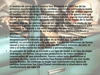 Mostrar algo de las piernas dejó de ser algo indecente y la moda de los turbantes y gorros cloche (nombre derivado de la palabra francesa para campana) se trasladó a los velos, constituidos por telas metálicas e inundados, como el resto de los trajes de brillos, lentejuelas, flecos y plumas.