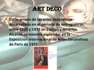 ART DECO Estilo propio de las artes decorativas desarrollado en el periodo de entreguerras, entre 1920 y 1939 en Europa y América. Alcanzó su máximo esplendor en la Exposición Internacional de Artes Decorativas de París de 1925.  