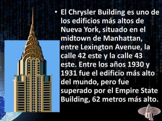 • El Chrysler Building es uno de
  los edificios más altos de
  Nueva York, situado en el
  midtown de Manhattan,
  entre Lexington Avenue, la
  calle 42 este y la calle 43
  este. Entre los años 1930 y
  1931 fue el edificio más alto
  del mundo, pero fue
  superado por el Empire State
  Building, 62 metros más alto.
 