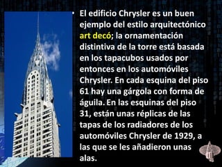 • El edificio Chrysler es un buen
  ejemplo del estilo arquitectónico
  art decó; la ornamentación
  distintiva de la torre está basada
  en los tapacubos usados por
  entonces en los automóviles
  Chrysler. En cada esquina del piso
  61 hay una gárgola con forma de
  águila. En las esquinas del piso
  31, están unas réplicas de las
  tapas de los radiadores de los
  automóviles Chrysler de 1929, a
  las que se les añadieron unas
  alas.
 