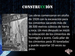 Construcción
 • Las obras comenzaron en otoño
   de 1928 con la excavación para
   los cimientos sacando más de
   38.500 metros cúbicos de tierra
   y roca. Un mes después se inició
   la colocación de los cimientos de
   hormigón y acero. Cada pilar de
   los cimientos pesa 35 toneladas
   y puede soportar 10 veces su
   peso.
 