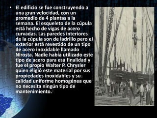 • El edificio se fue construyendo a
  una gran velocidad, con un
  promedio de 4 plantas a la
  semana. El esqueleto de la cúpula
  está hecho de vigas de acero
  curvadas. Las paredes interiores
  de la cúpula son de ladrillo pero el
  exterior está revestido de un tipo
  de acero inoxidable llamado
  Nirosta. Nadie había utilizado este
  tipo de acero para esa finalidad y
  fue el propio Walter P. Chrysler
  quien eligió este material por sus
  propiedades inoxidables y su
  calidad uniforme homogénea que
  no necesita ningún tipo de
  mantenimiento.
 