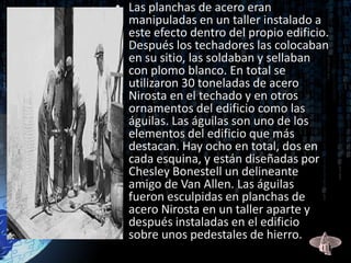 • Las planchas de acero eran
  manipuladas en un taller instalado a
  este efecto dentro del propio edificio.
  Después los techadores las colocaban
  en su sitio, las soldaban y sellaban
  con plomo blanco. En total se
  utilizaron 30 toneladas de acero
  Nirosta en el techado y en otros
  ornamentos del edificio como las
  águilas. Las águilas son uno de los
  elementos del edificio que más
  destacan. Hay ocho en total, dos en
  cada esquina, y están diseñadas por
  Chesley Bonestell un delineante
  amigo de Van Allen. Las águilas
  fueron esculpidas en planchas de
  acero Nirosta en un taller aparte y
  después instaladas en el edificio
  sobre unos pedestales de hierro.
 