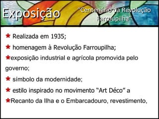 Exposição Realizada em 1935; homenagem à Revolução Farroupilha;  exposição industrial e agrícola promovida pelo governo; símbolo da modernidade; estilo inspirado no movimento “Art Déco”  a Recanto da Ilha e o Embarcadouro, revestimento, “ Centenário da Revolução Farroupilha” 