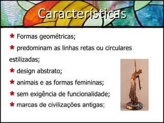 Características Formas geométricas; predominam as linhas retas ou circulares estilizadas; design abstrato; animais e as formas femininas; sem exigência de funcionalidade; marcas de civilizações antigas;  