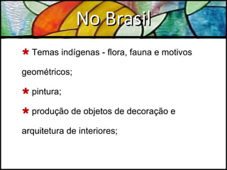 No Brasil Temas indígenas - flora, fauna e motivos geométricos; pintura; produção de objetos de decoração e arquitetura de interiores; 