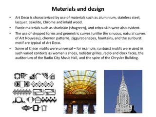 Materials and design
•   Art Deco is characterized by use of materials such as aluminium, stainless steel,
    lacquer, Bakelite, Chrome and inlaid wood.
•   Exotic materials such as sharkskin (shagreen), and zebra skin were also evident.
•   The use of stepped forms and geometric curves (unlike the sinuous, natural curves
    of Art Nouveau), chevron patterns, ziggurat-shapes, fountains, and the sunburst
    motif are typical of Art Deco.
•   Some of these motifs were universal – for example, sunburst motifs were used in
    such varied contexts as women's shoes, radiator grilles, radio and clock faces, the
    auditorium of the Radio City Music Hall, and the spire of the Chrysler Building.
 