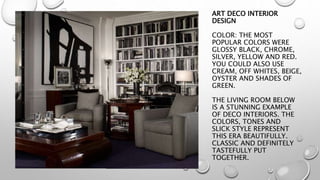 ART DECO INTERIOR 
DESIGN 
COLOR: THE MOST 
POPULAR COLORS WERE 
GLOSSY BLACK, CHROME, 
SILVER, YELLOW AND RED. 
YOU COULD ALSO USE 
CREAM, OFF WHITES, BEIGE, 
OYSTER AND SHADES OF 
GREEN. 
THE LIVING ROOM BELOW 
IS A STUNNING EXAMPLE 
OF DECO INTERIORS. THE 
COLORS, TONES AND 
SLICK STYLE REPRESENT 
THIS ERA BEAUTIFULLY. 
CLASSIC AND DEFINITELY 
TASTEFULLY PUT 
TOGETHER. 
 