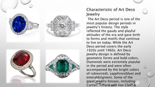 Characteristic of Art Deco 
Jewelry 
The Art Deco period is one of the 
most popular design periods in 
jewelry’s history. The style 
reflected the gaudy and playful 
attitudes of the era and gave birth 
to forms and motifs that continue 
to live on today. While the Art 
Deco period covers the early 
1920s until 1960s. Art Deco 
jewelry design is defined by 
geometric forms and bold colors. 
Diamonds were extremely popular 
in the period and were often 
accompanied by the bright colors 
of rubies(red), sapphires(blue) and 
emeralds(green). Some of the 
great jewelry houses, including 
Cartier, Tiffany and Van Cleef & 
 