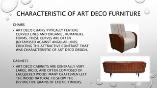 CHARACTERISTIC OF ART DECO FURNITURE 
CHAIRS 
• ART DECO CHAIRS TYPICALLY FEATURE 
CURVED LINES AND ORGANIC, HUMANLIKE 
FORMS. THESE CURVES ARE OFTEN 
JUXTAPOSED AGAINST ANGULAR LINES, 
CREATING THE ATTRACTIVE CONTRAST THAT 
WAS CHARACTERISTIC OF ART DECO DESIGN. 
CABINETS 
• ART DECO CABINETS ARE GENERALLY VERY 
LARGE, RIGID, AND OFTEN COMPOSED OF 
LACQUERED WOOD. MANY CRAFTSMEN LEFT 
THE WOOD NATURAL TO SHOW THE 
DISTINCTIVE GRAINS OF EXOTIC TIMBERS. 
 