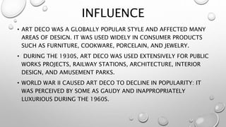 INFLUENCE 
• ART DECO WAS A GLOBALLY POPULAR STYLE AND AFFECTED MANY 
AREAS OF DESIGN. IT WAS USED WIDELY IN CONSUMER PRODUCTS 
SUCH AS FURNITURE, COOKWARE, PORCELAIN, AND JEWELRY. 
• DURING THE 1930S, ART DECO WAS USED EXTENSIVELY FOR PUBLIC 
WORKS PROJECTS, RAILWAY STATIONS, ARCHITECTURE, INTERIOR 
DESIGN, AND AMUSEMENT PARKS. 
• WORLD WAR II CAUSED ART DECO TO DECLINE IN POPULARITY: IT 
WAS PERCEIVED BY SOME AS GAUDY AND INAPPROPRIATELY 
LUXURIOUS DURING THE 1960S. 
 
