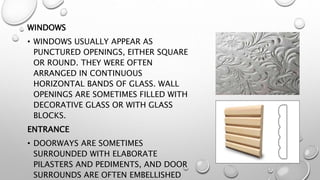 WINDOWS 
• WINDOWS USUALLY APPEAR AS 
PUNCTURED OPENINGS, EITHER SQUARE 
OR ROUND. THEY WERE OFTEN 
ARRANGED IN CONTINUOUS 
HORIZONTAL BANDS OF GLASS. WALL 
OPENINGS ARE SOMETIMES FILLED WITH 
DECORATIVE GLASS OR WITH GLASS 
BLOCKS. 
ENTRANCE 
• DOORWAYS ARE SOMETIMES 
SURROUNDED WITH ELABORATE 
PILASTERS AND PEDIMENTS, AND DOOR 
SURROUNDS ARE OFTEN EMBELLISHED 
 
