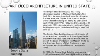 ART DECO ARCHITECTURE IN UNITED STATE 
Empire State 
Building 
The Empire State Building is a 103-story 
skyscraper located in Midtown Manhattan, New 
York City. Its name is derived from the nickname 
for New York, the Empire State. It stood as the 
world's tallest building for nearly 40 years (from 
early 1932 until 1970). Following the September 11 
attacks in 2001, (terrorist attack) the Empire State 
Building was again the tallest building in New York, 
until 2012. 
The Empire State Building is generally thought of 
as an American cultural icon. It is designed in the 
distinctive Art Deco style and has been named as 
one of the Seven Wonders of the Modern World by 
the American Society of Civil Engineers. It was 
designated as a National Historic Landmark in 
1986. 
In 2010, the Empire State Building underwent a 
$550 million renovation, with $120 million spent to 
transform the building into a more energy efficient 
 