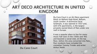 ART DECO ARCHITECTURE IN UNITED 
KINGDOM 
Du Cane Court 
Du Cane Court is an Art Deco apartment 
block on Balham High Road, Balham, 
south London. A distinctive local 
landmark, it was opened in 1937 and, 
with 676 apartments, is the largest 
privately owned block of flats under one 
roof in Europe. 
It was a popular place to live for many 
music hall stars in the 1930s and '40s 
and boasted a social club, on the top 
floor, before the area converted into flats. 
Past residents have included the 
comedian Tommy Trinder and writer 
Arthur Smith. 
 